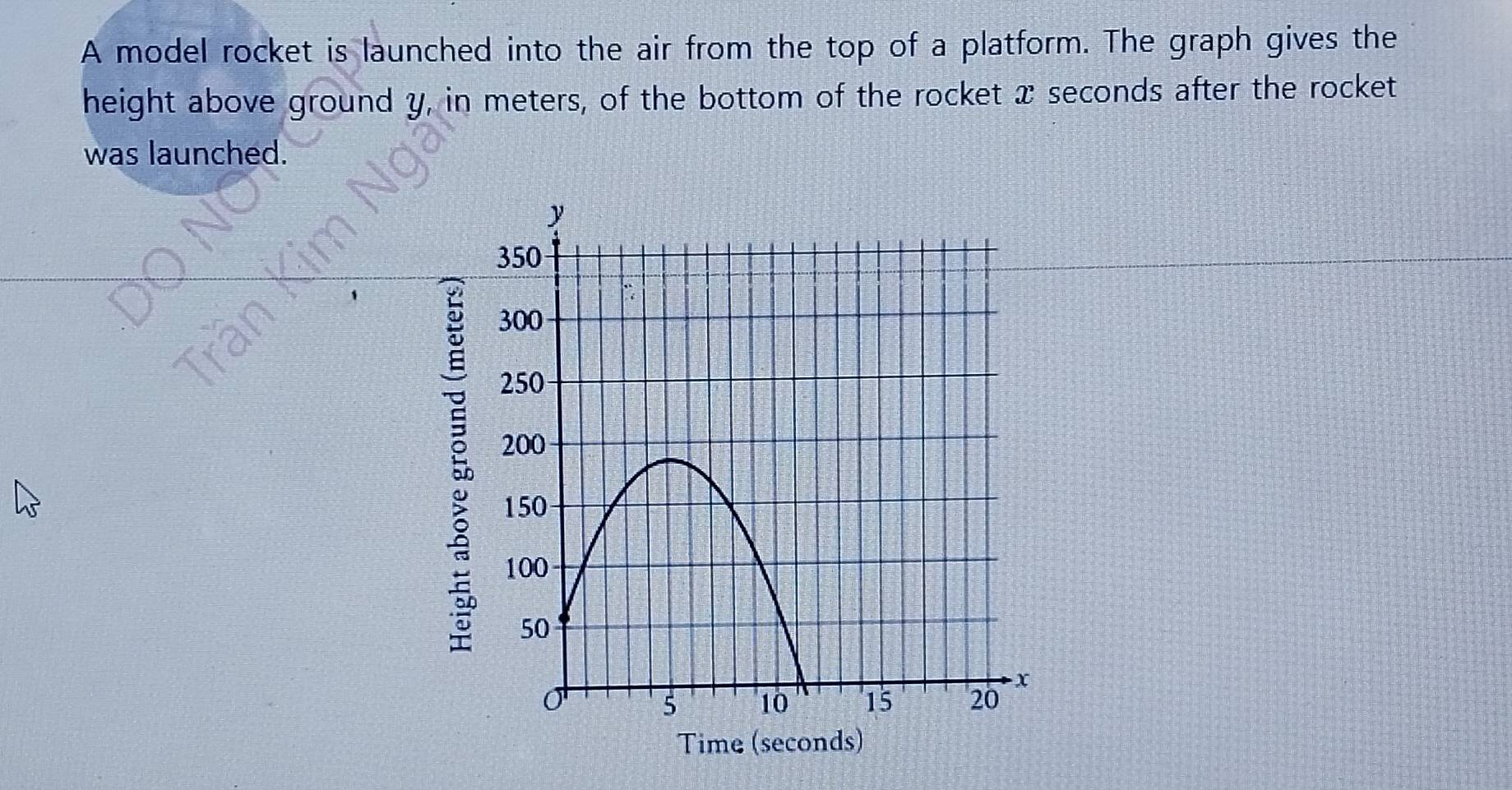 A model rocket is launched into the air from the top of a platform. The graph gives the 
height above ground y, in meters, of the bottom of the rocket x seconds after the rocket 
was launched.