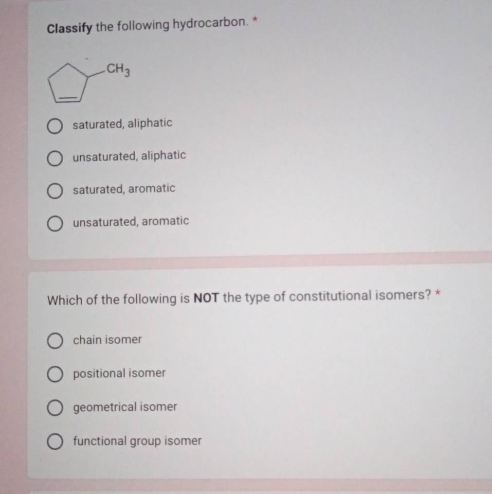 Classify the following hydrocarbon. *
_ CH_3
saturated, aliphatic
unsaturated, aliphatic
saturated, aromatic
unsaturated, aromatic
Which of the following is NOT the type of constitutional isomers? *
chain isomer
positional isomer
geometrical isomer
functional group isomer