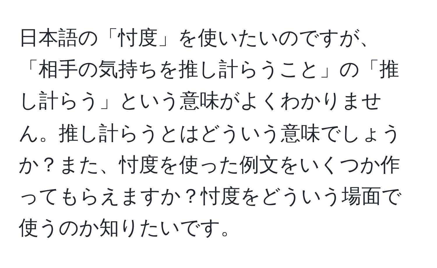 日本語の「忖度」を使いたいのですが、「相手の気持ちを推し計らうこと」の「推し計らう」という意味がよくわかりません。推し計らうとはどういう意味でしょうか？また、忖度を使った例文をいくつか作ってもらえますか？忖度をどういう場面で使うのか知りたいです。