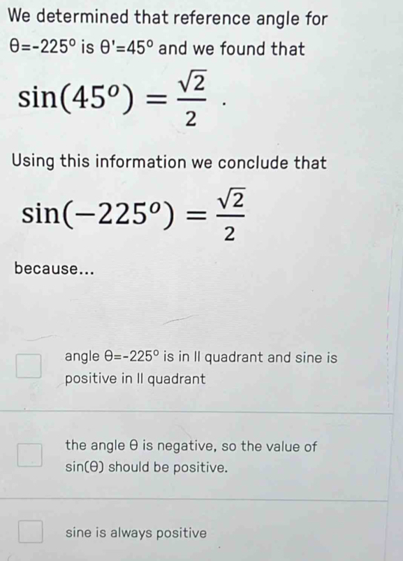 We determined that reference angle for
θ =-225° is θ '=45° and we found that
sin (45^o)= sqrt(2)/2 . 
Using this information we conclude that
sin (-225^o)= sqrt(2)/2 
because...
angle θ =-225° is in II quadrant and sine is
positive in II quadrant
/ beginpmatrix □  □ endpmatrix the angle θ is negative, so the value of
sin (θ ) should be positive.
□ sine is always positive