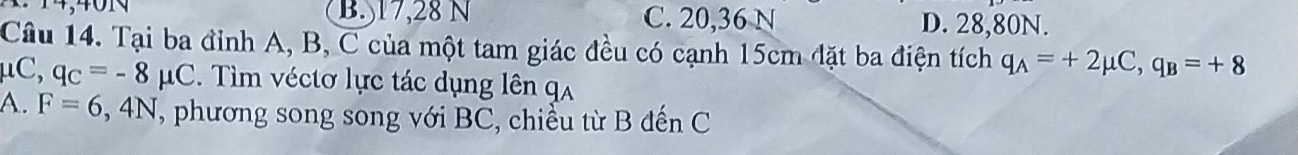 B. 17, 28 N C. 20, 36 N D. 28,80N.
Câu 14. Tại ba đỉnh A, B, C của một tam giác đều có cạnh 15cm đặt ba điện tích q_A=+2mu C, q_B=+8
μC, q_C=-8mu C. Tìm véctơ lực tác dụng lên qa
A. F=6,4N , phương song song với BC, chiều từ B đến C