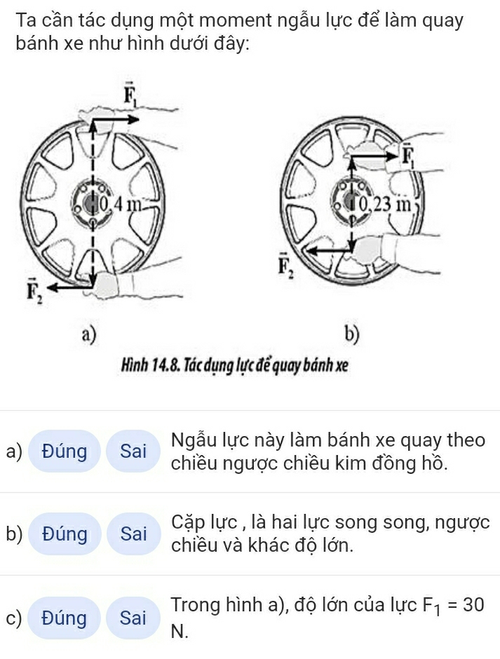 Ta cần tác dụng một moment ngẫu lực để làm quay
bánh xe như hình dưới đây:
vector F_1

a)
b)
Hình 14.8. Tác dụng lực để quay bánh xe
Ngẫu lực này làm bánh xe quay theo
a) Đúng Sai chiều ngược chiều kim đồng hồ.
Cặp lực , là hai lực song song, ngược
b) Đúng Sai chiều và khác độ lớn.
c) Đúng Sai Trong hình a), độ lớn của lực F_1=30
N.