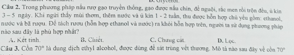 Gryceror
Câu 2. Trong phương pháp nấu rượ gạo truyền thống, gạo được nấu chín, đề nguội, rắc men rồi trộn đều, ủ kin
3 - 5 ngày. Khi ngửi thấy mùi thơm, thêm nước và ủ kin 1 - 2 tuần, thu được hỗn hợp chủ yều gồm: ethanol,
nước và bã rượu. Để tách rươu (hỗn hợp ethanol và nước) ra khỏi hỗn hợp trên, người ta sử dụng phương pháp
nào sau đây là phù hợp nhất?
A. Kết tinh. B. Chiết. C. Chưng cắt D. Lọc.
Câu 3. Cồn 70° là dung dịch ethyl alcohol, được dùng đề sát trùng vết thương. Mô tả nào sau đây về cồn 70°