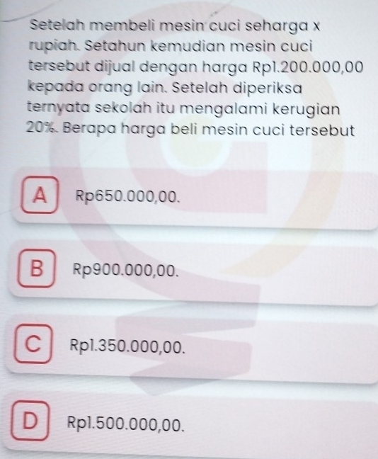 Setelah membeli mesin cuci seharga x
rupiah. Setahun kemudian mesin cuci
tersebut dijual dengan harga Rp1.200.000,00
kepada orang lain. Setelah diperiksa
ternyata sekolah itu mengalami kerugian
20% Berapa harga beli mesin cuci tersebut
A Rp650.000,00.
B Rp900.000,00.
C Rp1.350.000,00.
D Rp1.500.000,00.