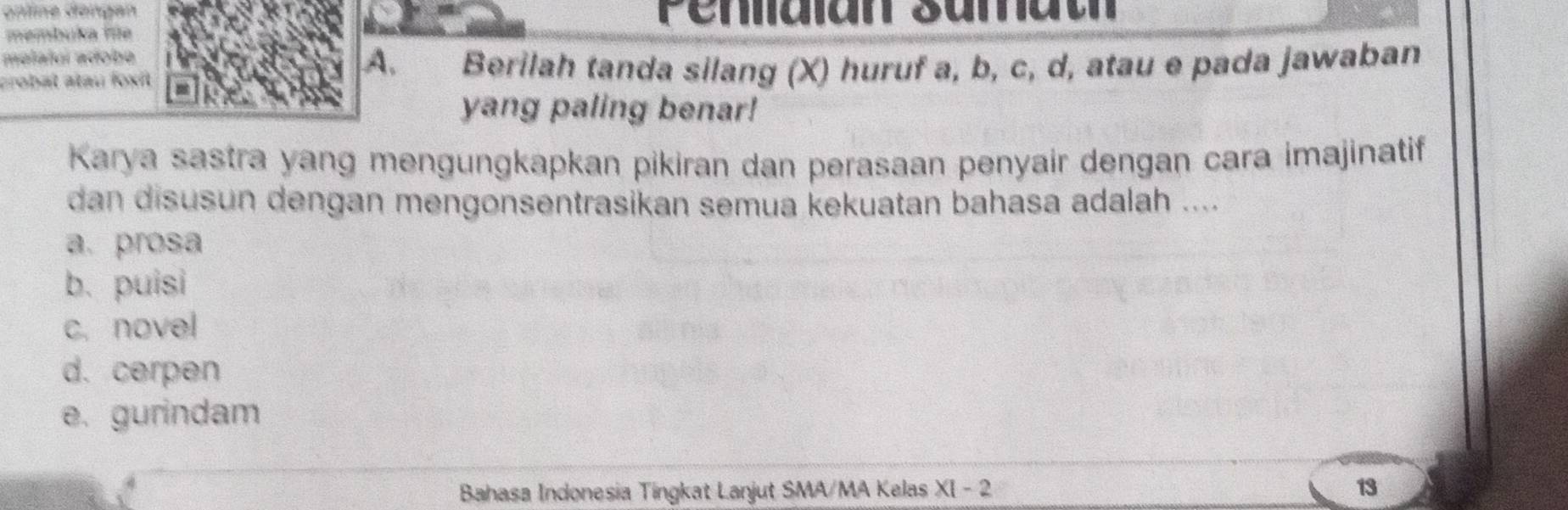 online dəngan Pendian sumat
membuka fe
molalui adobe
A.
crobat atau foxf Berilah tanda silang (X) huruf a, b, c, d, atau e pada jawaban
yang paling benar!
Karya sastra yang mengungkapkan pikiran dan perasaan penyair dengan cara imajinatif
dan disusun dengan mengonsentrasikan semua kekuatan bahasa adalah ....
a. prosa
b. puisi
c. novel
d. cerpen
e. gurindam
Bahasa Indonesia Tingkat Lanjut SMA/MA Kelas XI-2 13