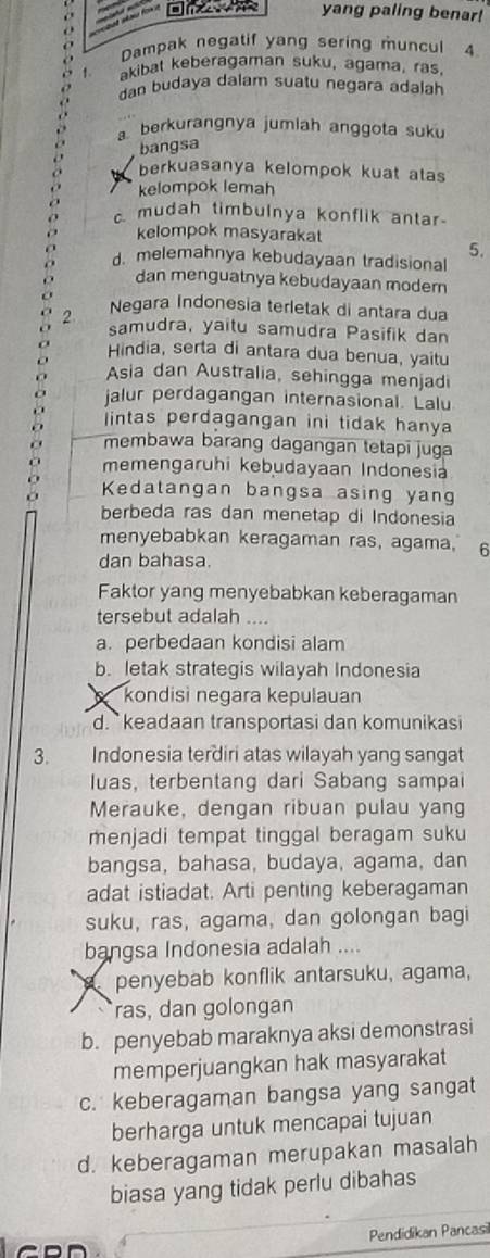 yang paling benar!
Dampak negatif yang sering muncul 4
akibat keberagaman suku, agama, ras,
Man budaya dalam suatu negara adalah
a berkurangnya jumlah anggota suku
bangsa
berkuasanya kelompok kuat atas
kelompok lemah
c. mudah timbulnya konflik antar
kelompok masyarakat
5.
d. melemahnya kebudayaan tradisional
dan menguatnya kebudayaan modern
2 Negara Indonesia terletak di antara dua
samudra, yaitu samudra Pasifik dan
Hindia, serta di antara dua benua, yaitu
Asia dan Australia, sehingga menjadi
jalur perdagangan internasional. Lalu
intas perdagangan ini tidak hanya
membawa barang dagangan tetapī juga
memengaruhi kebudayaan Indonesia
Kedatangan bangsa asing yang
berbeda ras dan menetap di Indonesia
menyebabkan keragaman ras, agama, 6
dan bahasa.
Faktor yang menyebabkan keberagaman
tersebut adalah …
a. perbedaan kondisi alam
b. letak strategis wilayah Indonesia
kondisi negara kepulauan
d. `` keadaan transportasi dan komunikasi
3. Indonesia terdiri atas wilayah yang sangat
luas, terbentang dari Sabang sampai
Merauke, dengan ribuan pulau yang
menjadi tempat tinggal beragam suku
bangsa, bahasa, budaya, agama, dan
adat istiadat. Arti penting keberagaman
suku, ras, agama, dan golongan bagi
bangsa Indonesia adalah ....
penyebab konflik antarsuku, agama,
ras, dan golongan
b. penyebab maraknya aksi demonstrasi
memperjuangkan hak masyarakat
c. keberagaman bangsa yang sangat
berharga untuk mencapai tujuan
d. keberagaman merupakan masalah
biasa yang tidak perlu dibahas
Pendidikan Pancasil