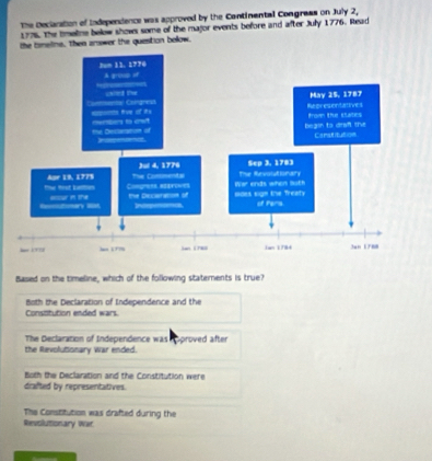 The Declaration of Independence was approved by the Continantal Congrass on July 2,
1776. The tmetne below shows some of the major events before and after July 1776. Read
the timeline, then answer the question below.
Based on the timeline, which of the following staterents is true?
Both the Declaration of Independence and the
Constitution ended wars
The Declaration of Independence was npproved after
the Revolutionary War ended.
Both the Declaration and the Constitution were
drafted by representatives.
The Constitution was drafted during the
Revolutionary War