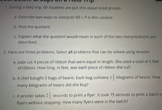 During a field trip, 60 students are put into equal-sized groups 
a. Describe two ways to interpret 60/ 5 in this context. 
b. Find the quotient. 
c. Expfain what the quotient would mean in each of the two interpretations you 
described. 
2. Here are three problems. Select all problems that can be solved using division 
a. Jada cut 4 pieces of ribbon that were equal in length. She used a total of 5 feet
of ribbon. How long, in feet, was each piece of ribbon she cut? 
b. A chef bought 3 bags of beans, Each bag contains 1 2/5  kilograms of beans. How 
many kilograms of beans did she buy? 
c. A printer takes 2 1/2  seconds to print a flyer. It took 75 seconds to print a batch o 
flyers without stopping. How many flyers were in the batch?