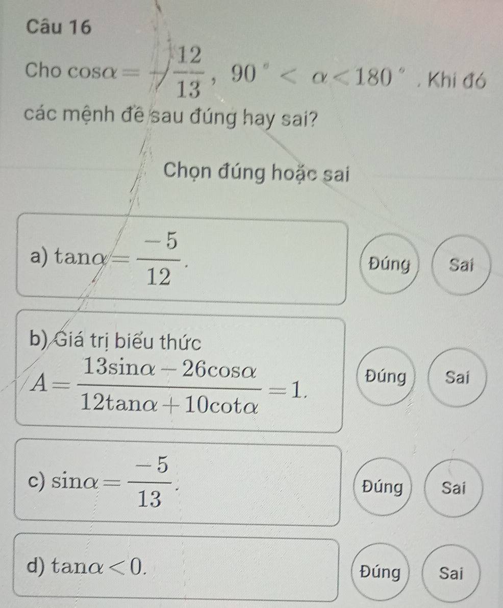 Cho cos alpha =- 12/13 , 90° <180°. Khi đó
các mệnh đề sau đúng hay sai?
Chọn đúng hoặc sai
a) tan alpha = (-5)/12 . Đúng Sai
b) Giá trị biểu thức
A= (13sin alpha -26cos alpha )/12tan alpha +10cot alpha  =1.
Đúng Sai
c) sin alpha = (-5)/13 . Đúng Sai
d) tan alpha <0</tex>. Đúng Sai