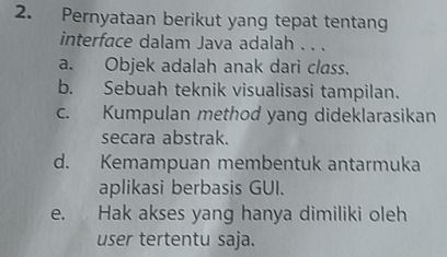 Pernyataan berikut yang tepat tentang
interface dalam Java adalah . . .
a. Objek adalah anak dari class.
b. Sebuah teknik visualisasi tampilan.
c. Kumpulan method yang dideklarasikan
secara abstrak.
d. Kemampuan membentuk antarmuka
aplikasi berbasis GUI.
e. Hak akses yang hanya dimiliki oleh
user tertentu saja.