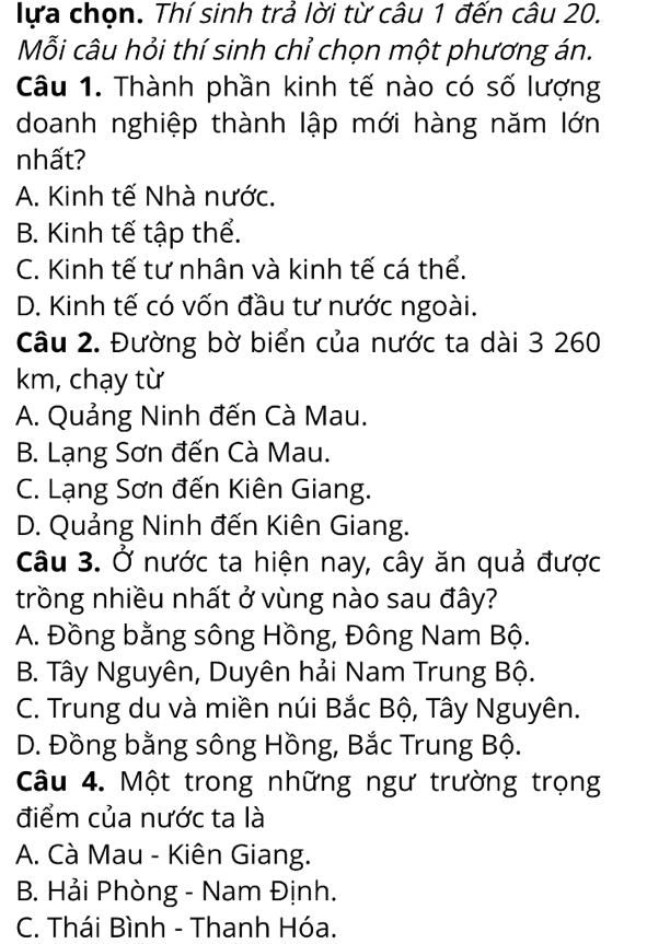 lựa chọn. Thí sinh trả lời từ câu 1 đến câu 20.
Mỗi câu hỏi thí sinh chỉ chọn một phương án.
Câu 1. Thành phần kinh tế nào có số lượng
doanh nghiệp thành lập mới hàng năm lớn
nhất?
A. Kinh tế Nhà nước.
B. Kinh tế tập thể.
C. Kinh tế tư nhân và kinh tế cá thể.
D. Kinh tế có vốn đầu tư nước ngoài.
Câu 2. Đường bờ biển của nước ta dài 3 260
km, chạy từ
A. Quảng Ninh đến Cà Mau.
B. Lạng Sơn đến Cà Mau.
C. Lạng Sơn đến Kiên Giang.
D. Quảng Ninh đến Kiên Giang.
Câu 3. Ở nước ta hiện nay, cây ăn quả được
trồng nhiều nhất ở vùng nào sau đây?
A. Đồng bằng sông Hồng, Đông Nam Bộ.
B. Tây Nguyên, Duyên hải Nam Trung Bộ.
C. Trung du và miền núi Bắc Bộ, Tây Nguyên.
D. Đồng bằng sông Hồng, Bắc Trung Bộ.
Câu 4. Một trong những ngư trường trọng
điểm của nước ta là
A. Cà Mau - Kiên Giang.
B. Hải Phòng - Nam Định.
C. Thái Bình - Thanh Hóa.