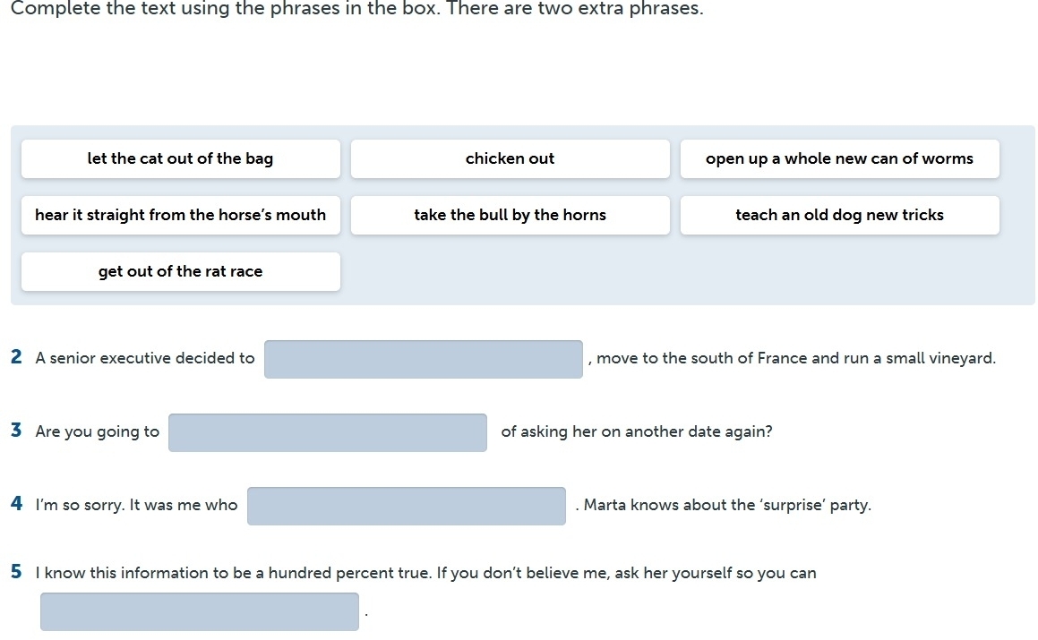 Complete the text using the phrases in the box. There are two extra phrases.
let the cat out of the bag chicken out open up a whole new can of worms
hear it straight from the horse’s mouth take the bull by the horns teach an old dog new tricks
get out of the rat race
2 A senior executive decided to , move to the south of France and run a small vineyard.
3 Are you going to of asking her on another date again?
4 I'm so sorry. It was me who . Marta knows about the ‘surprise’ party.
5 I know this information to be a hundred percent true. If you don’t believe me, ask her yourself so you can