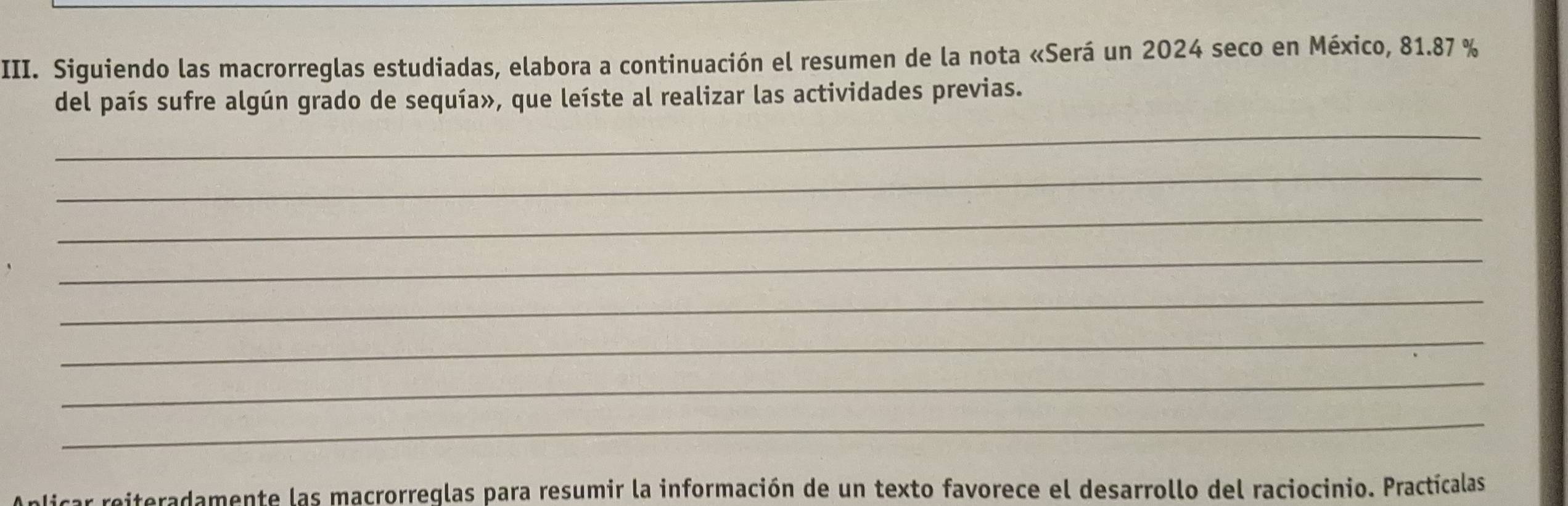 Siguiendo las macrorreglas estudiadas, elabora a continuación el resumen de la nota «Será un 2024 seco en México, 81.87 %
del país sufre algún grado de sequía», que leíste al realizar las actividades previas. 
_ 
_ 
_ 
_ 
_ 
_ 
_ 
_ 
nlicar reiteradamente las macrorreglas para resumir la información de un texto favorece el desarrollo del raciocinio. Practícalas