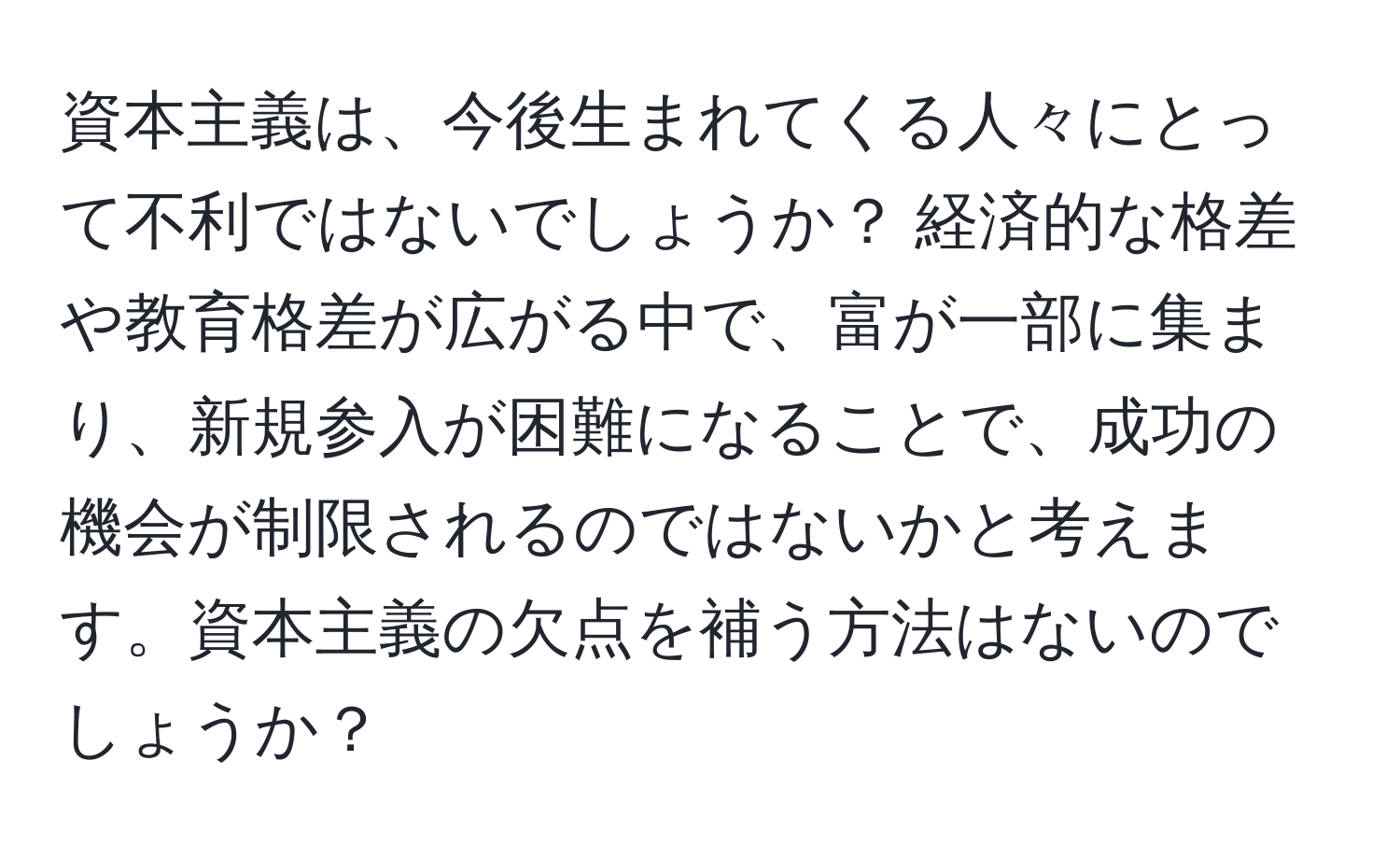 資本主義は、今後生まれてくる人々にとって不利ではないでしょうか？ 経済的な格差や教育格差が広がる中で、富が一部に集まり、新規参入が困難になることで、成功の機会が制限されるのではないかと考えます。資本主義の欠点を補う方法はないのでしょうか？