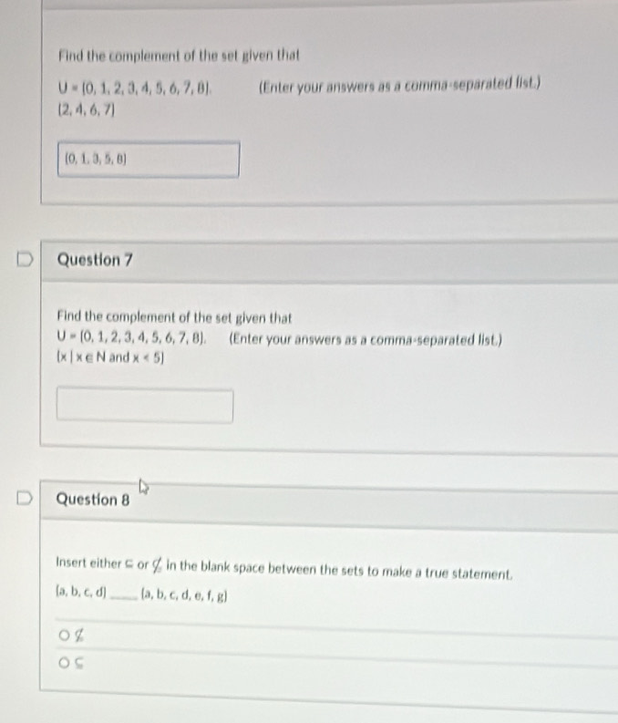 Find the complement of the set given that
U= 0,1,2,3,4,5,6,7,8. (Enter your answers as a comma-separated fist.)
(2,4,6,7)
(0,1,3,5,8)
Question 7
Find the complement of the set given that
U= 0,1,2,3,4,5,6,7,8 (Enter your answers as a comma-separated list.)
 x|x∈ N and x<5]
Question 8
Insert either ⊆ or ζ in the blank space between the sets to make a true statement.
[a,b,c,d] _  a,b,c,d,e,f,g
z
ς