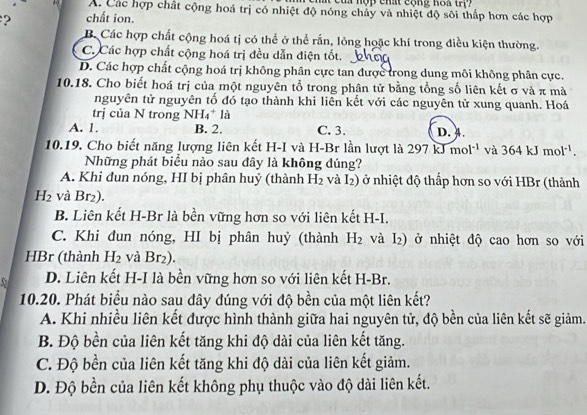 cu   nộp chất cộng hoa tr
A. Các hợp chất cộng hoá trị có nhiệt độ nóng chảy và nhiệt độ sôi thấp hơn các hợp
2 chất ion.
B. Các hợp chất cộng hoá tị có thể ở thể rắn, lỏng hoặc khí trong điều kiện thường.
C. Các hợp chất cộng hoá trị đều dẫn điện tốt.
D. Các hợp chất cộng hoá trị không phân cực tan được trong dung môi không phân cực.
10.18. Cho biết hoá trị của một nguyên tổ trong phân tử bằng tổng số liên kết σ và π mà
nguyên tử nguyên tố đó tạo thành khi liên kết với các nguyên tử xung quanh. Hoá
trị của N trong NH₄* là
A. 1. B. 2. C. 3. D. 4.
10.19. Cho biết năng lượng liên kết H-I và H-Br lần lượt là 297kJmol^(-1) và 364kJmol^(-1).
Những phát biểu nào sau dây là không đúng?
A. Khi đun nóng, HI bị phân huỷ (thành H_2 và I_2) ở nhiệt độ thấp hơn so với HBr (thành
H_2 và Br₂).
B. Liên kết H-Br là bền vững hơn so với liên kết H-I.
C. Khi đun nóng, HI bị phân huỷ (thành H_2 và D ) ở nhiệt độ cao hơn so với
HBr (thành H_2 và Br₂).
D. Liên kết H-I là bền vững hơn so với liên kết H-Br.
10.20. Phát biểu nào sau đây đúng với độ bền của một liên kết?
A. Khi nhiều liên kết được hình thành giữa hai nguyên tử, độ bền của liên kết sẽ giảm.
B. Độ bền của liên kết tăng khi độ dài của liên kết tăng.
C. Độ bền của liên kết tăng khi độ dài của liên kết giảm.
D. Độ bền của liên kết không phụ thuộc vào độ dài liên kết.