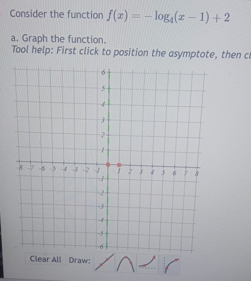 Consider the function f(x)=-log _4(x-1)+2
a. Graph the function. 
Tool help: First click to position the asymptote, then cl 
Clear All Draw: