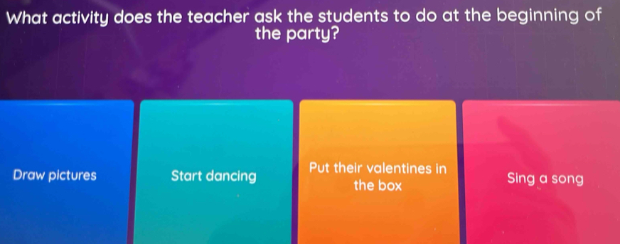 What activity does the teacher ask the students to do at the beginning of 
the party? 
Draw pictures Start dancing Put their valentines in Sing a song 
the box