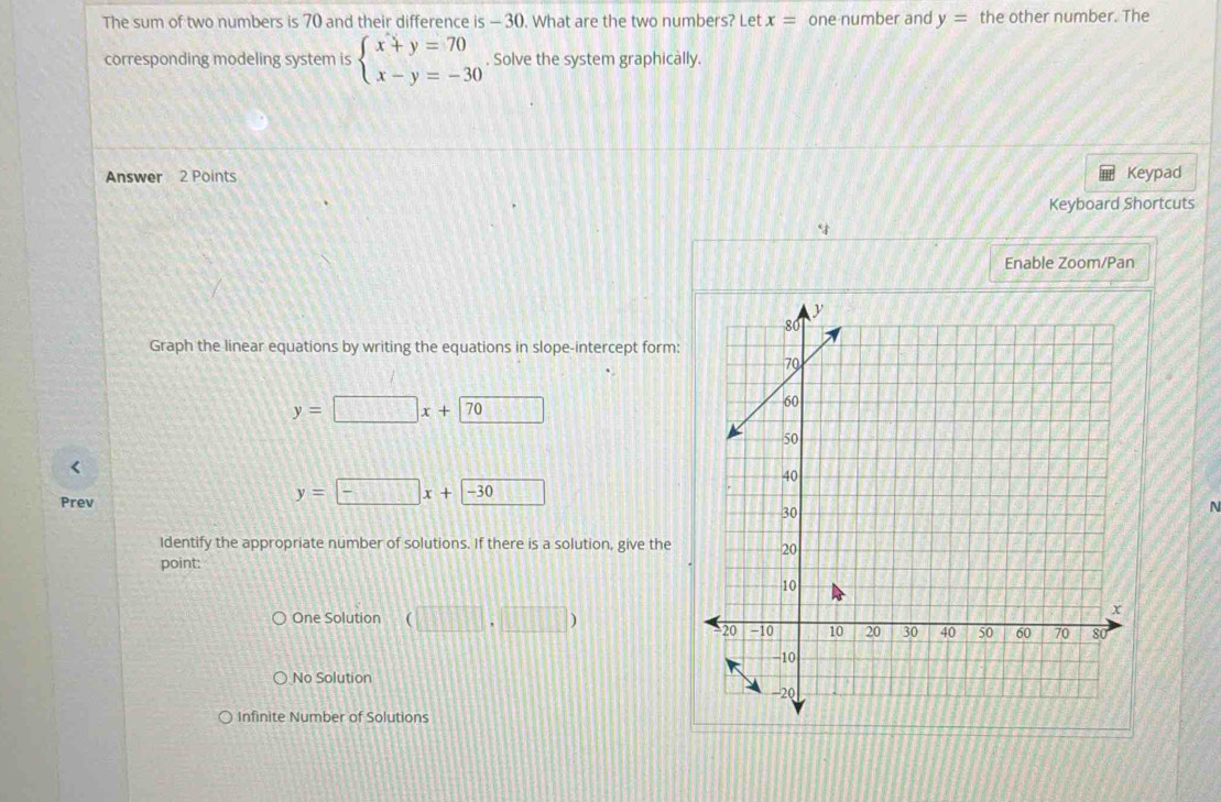 The sum of two numbers is 70 and their difference is — 30. What are the two numbers? Let x= one number and y= the other number. The
corresponding modeling system is beginarrayl x+y=70 x-y=-30endarray.. Solve the system graphically.
Answer 2 Points Keypad
Keyboard Shortcuts
“
Enable Zoom/Pan
Graph the linear equations by writing the equations in slope-intercept form:
y=□ x+70
Prev
y=□ x+□ -30
N
Identify the appropriate number of solutions. If there is a solution, give the
point:
One Solution (□ ,□ )
No Solution
Infinite Number of Solutions