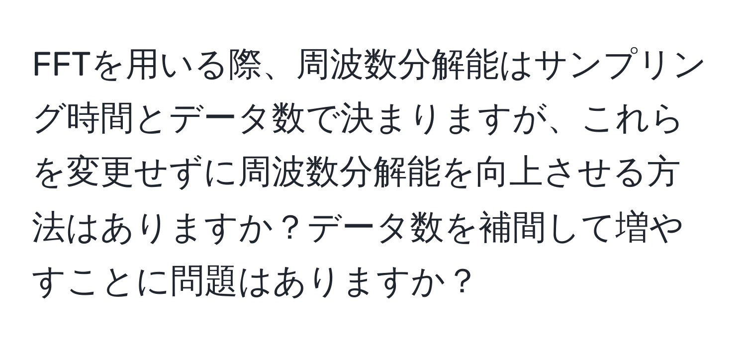 FFTを用いる際、周波数分解能はサンプリング時間とデータ数で決まりますが、これらを変更せずに周波数分解能を向上させる方法はありますか？データ数を補間して増やすことに問題はありますか？