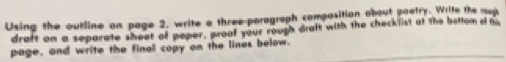 Using the outline on page 2, write a three-paragraph composition about poetry. Write the mup 
draft an a separate sheet of paper, proof your rough draft with the checklist at the betton o m 
page, and write the final copy on the lines below.