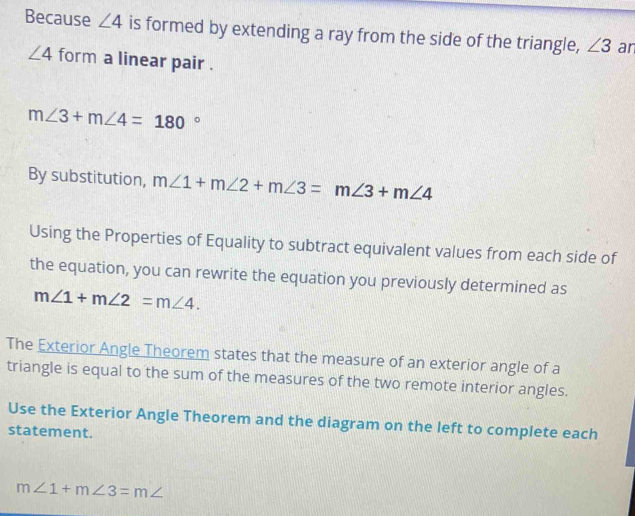 Because ∠ 4 is formed by extending a ray from the side of the triangle, ∠ 3 ar
∠ 4 form a linear pair .
m∠ 3+m∠ 4=180°
By substitution, m∠ 1+m∠ 2+m∠ 3=m∠ 3+m∠ 4
Using the Properties of Equality to subtract equivalent values from each side of 
the equation, you can rewrite the equation you previously determined as
m∠ 1+m∠ 2=m∠ 4. 
The Exterior Angle Theorem states that the measure of an exterior angle of a 
triangle is equal to the sum of the measures of the two remote interior angles. 
Use the Exterior Angle Theorem and the diagram on the left to complete each 
statement.
m∠ 1+m∠ 3=m∠