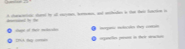 A characteristic shared by all enzymes, hormones, and antibodies is that their function is
determined by the
● shape of their molecules ● morganic molecules they contain
● DNA they contain D organelles present in their stracture