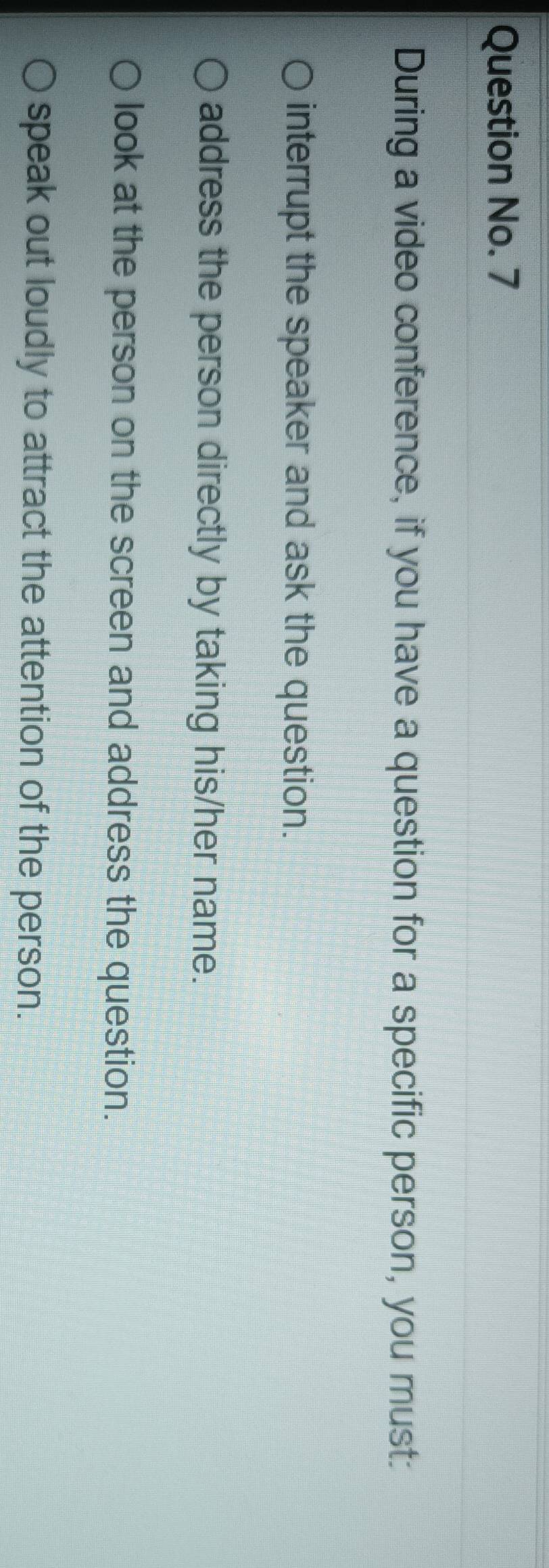 Question No. 7
During a video conference, if you have a question for a specific person, you must:
interrupt the speaker and ask the question.
address the person directly by taking his/her name.
look at the person on the screen and address the question.
speak out loudly to attract the attention of the person.