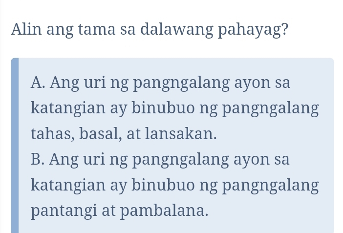 Alin ang tama sa dalawang pahayag?
A. Ang uri ng pangngalang ayon sa
katangian ay binubuo ng pangngalang
tahas, basal, at lansakan.
B. Ang uri ng pangngalang ayon sa
katangian ay binubuo ng pangngalang
pantangi at pambalana.