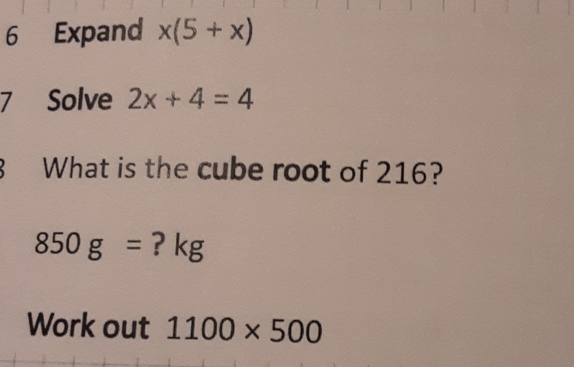 Expand x(5+x)
7 Solve 2x+4=4
What is the cube root of 216?
850g= ? kg
Work out 1100* 500