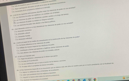 9. Falta de incentivos para la Innovación y la eficiencia económica.
C. Mayor participación del sector privado en la toma de decisiones económicas
D. tncremento de la competencia desleal en el mercado.
164.º ¿Cuil de las siguientes afimaciones describe mejor las relaciones de poder en uña sociedad?
A. Las relaciones de poder son estáticas y no cambian con el tiempo.
8. Las relaciones de poder son dinámicas y pueden cambiar a lo largo del tiempo.
*. Las relaciones de poder no existen en nínguna sociedad.
1D. Las relaciones de poder solo afectan a los líderes políbicos
65.- ¿Qué dimensión secial se ve más afectada por las relaciones de poder en una sociedad?
LA. Cimensión económica
B. Dimensión cultural
C. Dimenskón familiar
ID. Dimensión individual
96.- ¿Cuill es el papel de los medios de comunicación en la construcción de las relaciones de poder?
A. No tienen influencia en las relaciones de poder.
I. Reflejan de manera imparcial las relaciones de poder.
C. Contribuyen a formar percepciones y legitimar ciertas rolaciones de podes.
D. Soló afectan a las relaciones de poder en el ámbitó cultural.
67. 1l ISR es el impuesto que:
A. Pagan las persoñas y empresas por el dínero que ganan.
B. Se paga por la producción.
C. Es una contribución que se suma al preco de los bienes y servicios.
D. Se paga sobre la propledad de bienes inmuebles.
168- El Plan Nacional de Desarrollo es un documento que se elabora cada seis años en nuestro país por el nuevo presidente con la finalidad de
A. Mejorar la calidad de vida y el bienestar de la población.
B. Saber qué presidente hace las mejores propuestas
C. Repartir la rigueza entre todos los sectores productives.
23°
D. Disminuir los impuestos a la sociedad.