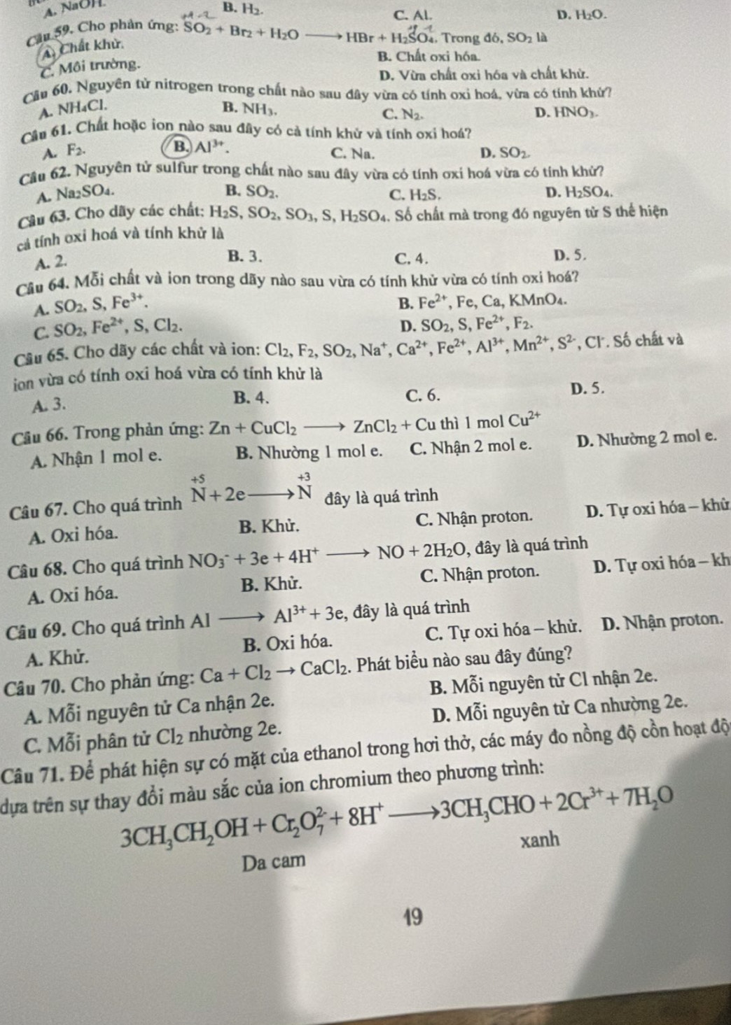 A. NaOH
B. H_2.
C. Al. D. H_2C )
Cầu 59, Cho phản ứng: SO_2+Br_2+H_2Oto HBr+H_2SO_4^(+. Trong do,SO_2)la
A. Chất khử.
C. Môi trường.
B. Chất oxi hóa.
D. Vừa chất oxi hóa và chất khử.
Cău 60. Nguyên tử nitrogen trong chất nào sau đây vừa có tính oxi hoá, vừa có tính khử?
A. NH₄Cl. B. NH_3.
C. N_2. D. HNO_3.
Cầu 61. Chất hoặc ion nào sau đây có cả tính khử và tính oxi hoá?
B. Al^(3+).
A. F_2. C. Na. D. SO_2
Câu 62. Nguyên tử sulfur trong chất nào sau đây vừa có tính ơxi hoá vừa có tính khử?
B. SO_2.
A. Na_2SO_4. C. H_2S. D. H_2SO_4.
Câu 63. Cho dãy các chất: H_2S,SO_2,SO_3,S,H_2SO_4. Số chất mà trong đó nguyên tử S thế hiện
cả tính oxi hoá và tính khử là
B. 3.
A. 2. C. 4. D. 5.
Câu 64. Mỗi chất và ion trong dãy nào sau vừa có tính khử vừa có tính oxi hoá?
A. SO_2,S,Fe^(3+).
C. SO_2,Fe^(2+),S,Cl_2. B. Fe^(2+),Fe,Ca,KMnO_4.
D. SO_2,S,Fe^(2+),F_2.
Cầu 65. Cho dãy các chất và ion: Cl_2,F_2,SO_2,Na^+,Ca^(2+),Fe^(2+),Al^(3+),Mn^(2+),S^(2-) , Cl. Số chất và
ion vừa có tính oxi hoá vừa có tính khử là
A. 3.
B. 4. C. 6. D. 5.
Câu 66. Trong phản ứng: Zn+CuCl_2to ZnCl_2+Cu thì l mol Cu^(2+)
A. Nhận 1 mol e. B. Nhường 1 mol e. C. Nhận 2 mol e. D. Nhường 2 mol e.
Câu 67. Cho quá trình beginarrayr +5 Nendarray +2eto beginarrayr +3 Nendarray đây là quá trình
A. Oxi hóa. B. Khử. C. Nhận proton. D. Tự oxi hóa - khử
Câu 68. Cho quá trình NO_3^(-+3e+4H^+) _  NO+2H_2O , đây là quá trình
A. Oxi hóa. B. Khử. C. Nhận proton. D. Tự oxi hóa - kh
Câu 69. Cho quá trình Al to Al^(3+)+3e :, đây là quá trình
A. Khử. B. Oxi hóa. C. Tự oxi hóa - khử. D. Nhận proton.
Câu 70. Cho phản ứng: Ca+Cl_2to CaCl_2 1. Phát biểu nào sau đây đúng?
A. Mỗi nguyên tử Ca nhận 2e.  B. Mỗi nguyên tử Cl nhận 2e.
D. Mỗi nguyên tử Ca nhường 2e.
C. Mỗi phân tử Cl_2 nhường 2e.
Câu 71. Để phát hiện sự có mặt của ethanol trong hơi thở, các máy đo nồng độ cồn hoạt độ
dựa trên sự thay đổi màu sắc của ion chromium theo phương trình:
3CH_3CH_2OH+Cr_2O_7^(2+8H^+)to 3CH_3CHO+2Cr^(3+)+7H_2O
xanh
Da cam
19