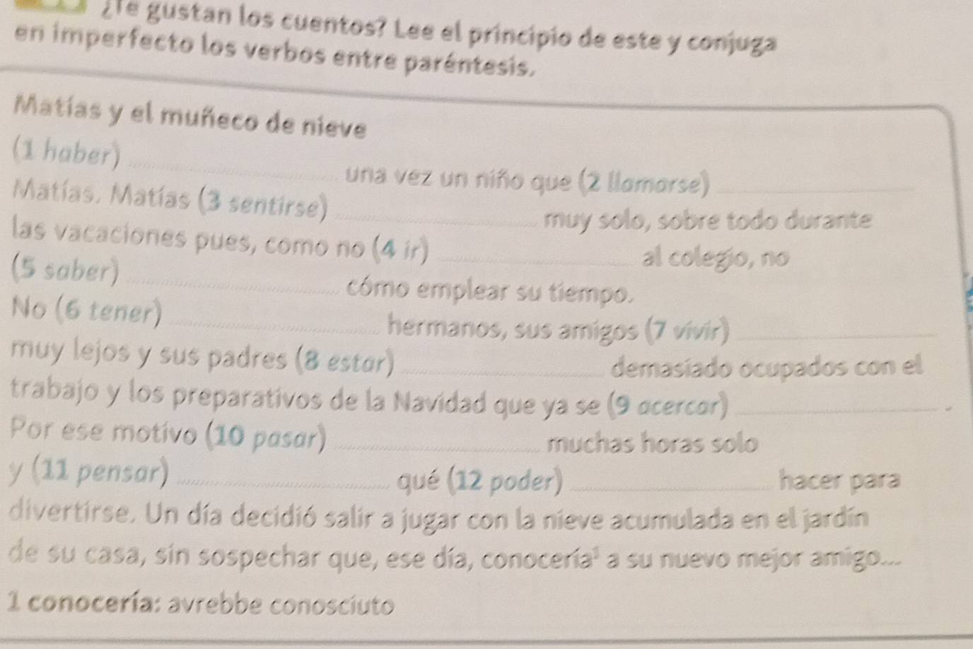 gre gustan los cuentos? Lee el principio de este y conjuga 
en imperfecto los verbos entre paréntesis. 
Matías y el muñeco de nieve 
(1 haber)_ 
una vez un niño que (2 llamarse)_ 
Matías, Matías (3 sentirse)_ 
muy solo, sobre todo durante 
las vacaciones pues, como no (4 ir)_ 
(5 saber)_ 
al colegio, no 
cómo emplear su tiempo. 
No (6 tener)_ 
hermanos, sus amigos (7 vivir)_ 
muy lejos y sus padres (8 estør)_ 
demasiado ocupados con el 
trabajo y los preparativos de la Navidad que ya se (9 ocercor)_ 
Por ese motivo (10 pasar)_ 
muchas horas solo 
y (11 pensar)_ 
qué (12 poder) _hacer para 
divertirse. Un día decidió salir a jugar con la nieve acumulada en el jardín 
de su casa, sin sospechar que, ese día, conocería¹ a su nuevo mejor amigo... 
1 conocería: avrebbe conosciuto