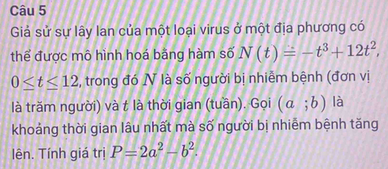 Giả sử sự lây lan của một loại virus ở một địa phương có 
thể được mô hình hoá bằng hàm số N(t)=-t^3+12t^2,
0≤ t≤ 12 , trong đó N là số người bị nhiễm bệnh (đơn vị 
là trăm người) và t là thời gian (tuần). Gọi (a;b) là 
khoảng thời gian lâu nhất mà số người bị nhiễm bệnh tăng 
lên. Tính giá trị P=2a^2-b^2.