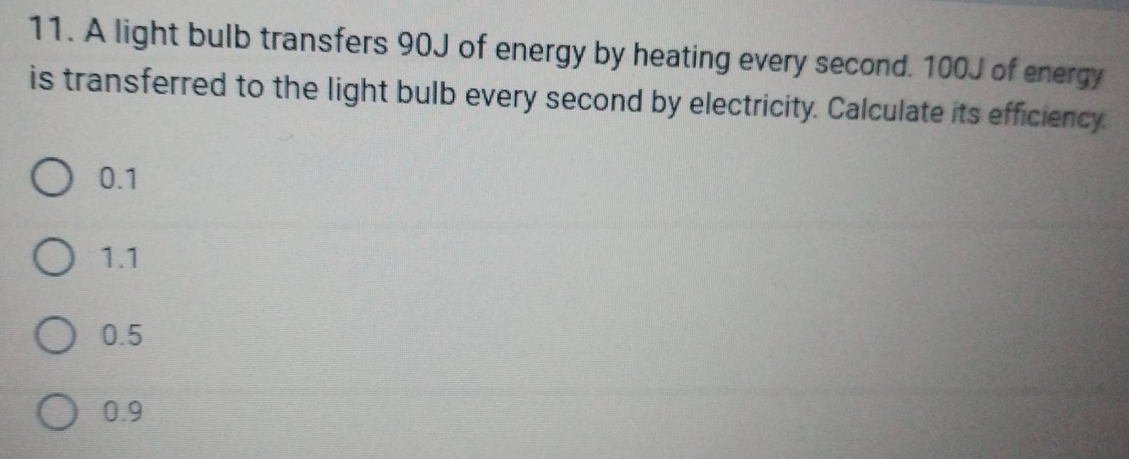 A light bulb transfers 90J of energy by heating every second. 100J of energy
is transferred to the light bulb every second by electricity. Calculate its efficiency.
0.1
1.1
0.5
0.9