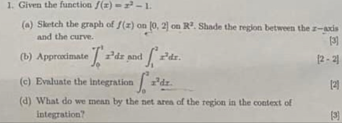 Given the function f(x)=x^2-1. 
(a) Sketch the graph of f(x) on [0,2] on R^2. Shade the region between the z —axis 
and the curve. 
[3] 
(b) Approximate ∈t _0^(1x^3)dx and ∈t _1^(2x^2)dx.
[2-2]
(c) Evaluate the integration ∈t _0^(2x^2)_ dx. [2] 
(d) What do we mean by the net area of the region in the context of 
integration? [3]