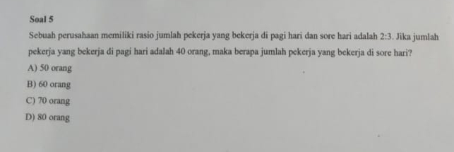 Soal 5
Sebuah perusahaan memiliki rasio jumlah pekerja yang bekerja di pagi hari dan sore hari adalah 2:3. Jika jumlah
pekerja yang bekerja di pagi hari adalah 40 orang, maka berapa jumlah pekerja yang bekerja di sore hari?
A) 50 orang
B) 60 orang
C) 70 orang
D) 80 orang