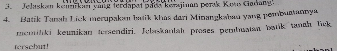 Jelaskan keunikan yang terdapat pada kerajinan perak Koto Gadang! 
4. Batik Tanah Liek merupakan batik khas dari Minangkabau yang pembuatannya 
memiliki keunikan tersendiri. Jelaskanlah proses pembuatan batik tanah liek 
tersebut!