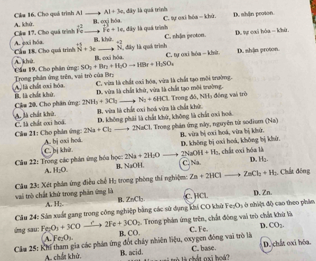 Cho quá trình Al A1+3c đây là quá trình D. nhận proton.
A. khử. C. tự oxi hóa — khứ.
B. oxi hóa
Câu 17. Cho quá trình beginarrayr 42 Feendarray beginarrayr +3 Fe+1eendarray , đây là quá trình
B. khử C. nhận proton D. tự oxi hóa - khứ.
A. exi hóa. beginarrayr +5 Nendarray +3e N, đây là quá trình +2
Cầu 18. Cho quá trình
A. khử, B. oxi hóa C. tự oxi hóa - khử. D. nhận proton.
Cầu 19. Cho phản ứng: SO_2+Br_2+H_2Oto HBr+H_2SO_4
Trong phân ứng trên, vai trò của Brz
A, là chất oxi hóa C. vừa là chất oxỉ hóa, vừa là chất tạo môi trường.
B. là chất khử. D. vừa là chất khử, vừa là chất tạo môi trường.
Câu 20. Cho phân ứng: 2NH_3+3Cl_2 N_2+6HCl. Trong đó, NH_3 đóng vai trò
A. là chất khử. B. vừa là chất oxi hoá vừa là chất khử.
C. là chất oxi hoá. D. không phái là chất khử, không là chất oxi hoá.
Câu 21: Cho phản ứng: 2Na+Cl_2 to 2NaCl 1. Trong phản ứng này, nguyên tử sodium (Na)
A. bị oxi hoá. B. vừa bị oxi hoá, vừa bị khử.
C. bị khử D. không bị oxi hoá, không bị khử.
2Na+2H_2O 2NaOH+H_2 , chất oxi hóa là
Câu 22: Trong các phản ứng hóa học: B. NaOH. C. Na D. H_2.
A. H_2O.
Câu 23: Xét phản ứng điều chế H₂ trong phòng thí nghiệm: Zn+2HCl= ZnCl_2+H_2. Chất đóng
vai trò chất khử trong phản ứng là C. HCl D. Zn.
A. H_2. B. ZnCl_2.
Câu 24: Sản xuất gang trong công nghiệp bằng các sử dụng khí CO khử Fe_2O_3 ở nhiệt độ cao theo phản
ứng sau: Fe_2O_3+3CO_ r 2Fe+3CO_2. Trong phản ứng trên, chất đóng vai trò chất khử là
A. Fe_2O_3. B. ( x ). C. Fe. D. CO_2.
Câu 25: Khí tham gia các phản ứng đốt cháy nhiên liệu, oxygen đóng vai trò là D. chất oxi hóa.
A. chất khử. B. acid. là là chất oxi hoá? C. base.