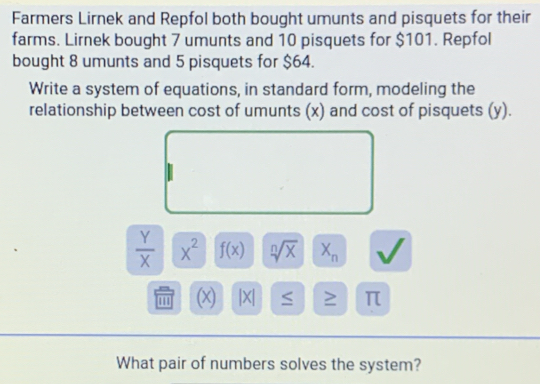 Farmers Lirnek and Repfol both bought umunts and pisquets for their 
farms. Lirnek bought 7 umunts and 10 pisquets for $101. Repfol 
bought 8 umunts and 5 pisquets for $64. 
Write a system of equations, in standard form, modeling the 
relationship between cost of umunts (x) and cost of pisquets (y).
 Y/X  X^2 f(x) sqrt[n](x) X_n
''' (x) |X| ≥ π
What pair of numbers solves the system?