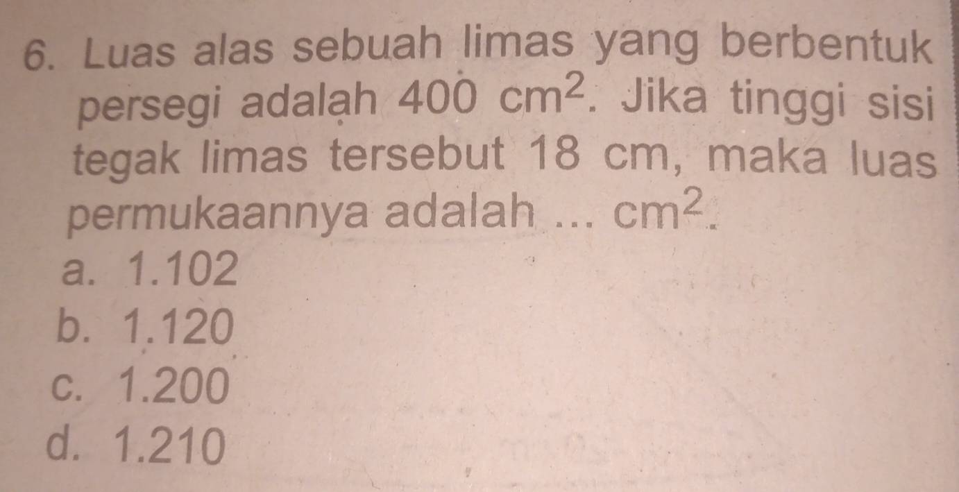 Luas alas sebuah limas yang berbentuk
persegi adalạh 400cm^2. Jika tinggi sisi
tegak limas tersebut 18 cm, maka luas
permukaannya adalah ... cm^2.
a. 1.102
b. 1.120
c. 1.200
d. 1.210