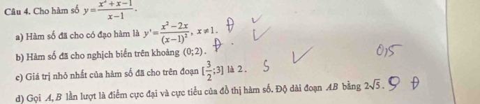 Cho hàm số y= (x^2+x-1)/x-1 . 
a) Hàm số đã cho có đạo hàm là y'=frac x^2-2x(x-1)^2, x!= 1. 
b) Hàm số đã cho nghịch biến trên khoảng (0;2). 
c) Giá trị nhỏ nhất của hàm số đã cho trên đoạn [ 3/2 ;3] là 2 . 
d) Gọi A,B lần lượt là điểm cực đại và cực tiểu của đồ thị hàm số. Độ dài đoạn AB bằng 2sqrt(5).