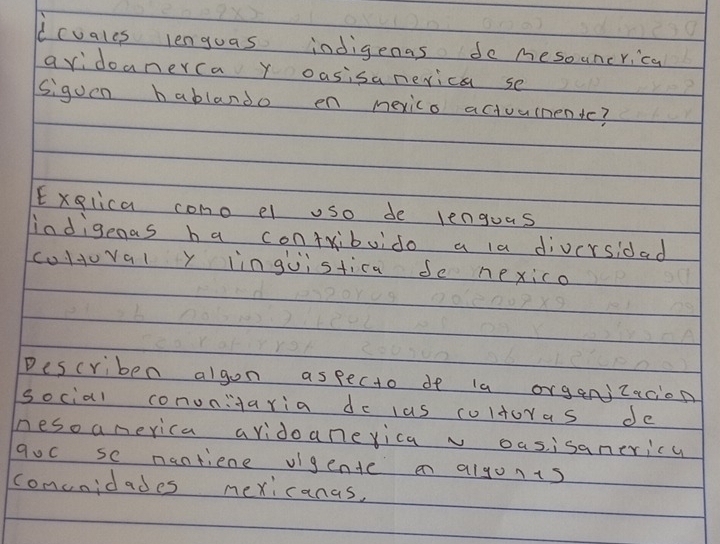 dcvales lenguas indigenas do mesouncrica 
avidoanerca y oasisanerica se 
siguen bablando en mexico actuumentc? 
Exglica como el uso de lenguas 
indigenas ha contribuido a la diversidad 
cultuval y inguistica Se nexico 
Describen algon aspecto de ia organjzacion 
social conunitaria do las coltoras de 
nesoamerica avidoanerica v oasisanericy 
qoc se nantiene vigente en algonis 
comcnidades mexicanas,