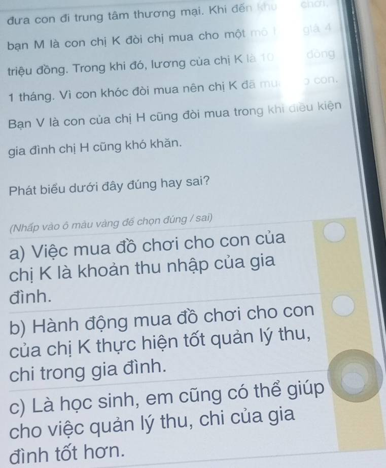 đưa con đi trung tâm thương mại. Khi đến khu cho. 
bạn M là con chị K đòi chị mua cho một mô | già 4
triệu đồng. Trong khi đó, lương của chị K là 10 dòng
1 tháng. Vì con khóc đòi mua nên chị K đã mu ɔ con. 
Bạn V là con của chị H cũng đòi mua trong khi diều kiện 
gia đình chị H cũng khó khăn. 
Phát biểu dưới đây đúng hay sai? 
(Nhấp vào ô màu vàng để chọn đúng / sai) 
a) Việc mua đồ chơi cho con của 
chị K là khoản thu nhập của gia 
đình. 
b) Hành động mua đồ chơi cho con 
của chị K thực hiện tốt quản lý thu, 
chi trong gia đình. 
c) Là học sinh, em cũng có thể giúp 
cho việc quản lý thu, chi của gia 
đình tốt hơn.