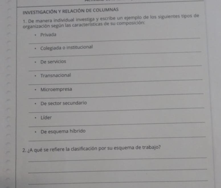 INVESTIGACIÓN Y RELACIÓN DE COLUMNAS 
1. De manera individual investiga y escribe un ejemplo de los siguientes tipos de 
organización según las características de su composición: 
_ 
Privada 
_ 
Colegiada o institucional 
_ 
De servicios 
_ 
Transnacional 
_ 
Microempresa 
_ 
De sector secundario 
_ 
Líder 
_ 
De esquema híbrido 
2. ¿A qué se refiere la clasificación por su esquema de trabajo? 
_ 
_ 
_