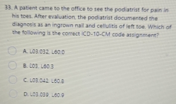 A patient came to the office to see the podiatrist for pain in
his toes. After evaluation, the podiatrist documented the
diagnosis as an ingrown nail and cellulitis of left toe. Which of
the following is the correct ICD- 10-CM code assignment?
A. L03.032, L60.0
B. C03. L60.3
C. L03.042, L60.8
D. L03.039. L60.9