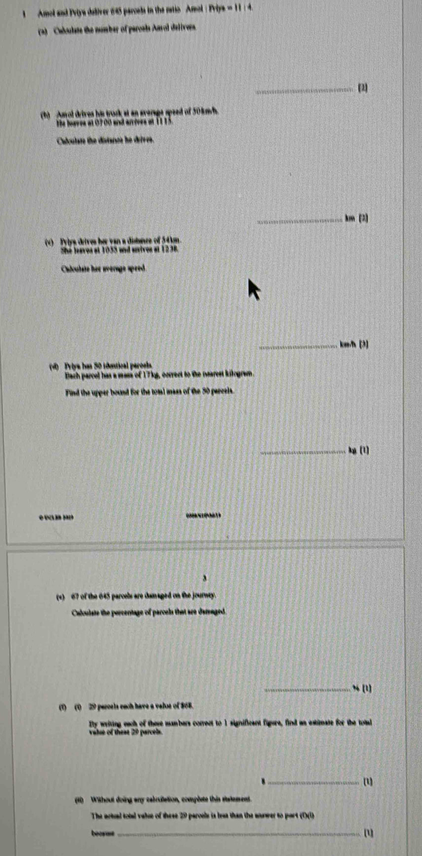 Amol and Priya deliver 645 parcels in the ratio Amol : Priya =11
(2) Cabulste the number of paroals Aarol delivers. 
_ 
1 Amol drives his trusk at an sverage speed of 50kmf. 
he hoaves at 07 00 and arives at 11 15. 
Calculate the distanes he defves. 
_km (2) 
(v) Pylys ditres her van a distanes of 54kn. 
She leaves at 1035 and usives at 1238. 
Chloulate her sverage speed. 
_kenf [3] 
(4) Priya has 50 idastical paroesa 
Bach parcel has a mass of 17kg, correct to the nearest kilogrem. 
Find the upper bound for the total mass of the 50 parcels 
_ (1) 
C 
3 
(s) 67 of the 645 parcels are damaged on the journey. 
Calculate the percentage of parcels that are darenged. 
_% (1) 
(1) (1) 29 peroels each have a velos of $68. 
Bty writing each of there mmbers comrect to 1 significant figure, find as astimate for the total 
valse of these 29 parcels 
_(1) 
(1) Without doing any calcullation, complets this statement. 
The actual total valse of these 29 parcels is leas than the sarwer to port (1)(1) 
becrme_ 1