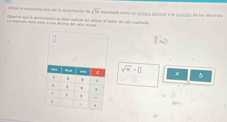 Usizar la calculadora para dar la aproximación de sqrt(86) expresada como un número decimal a la posición de las décimas. 
Observar que la aproximación se debe realizar sin utilizar el botón de raíz cuadrada. 
La respuesta debe estar a una décima del valor actual.
sqrt(86)=□ ×