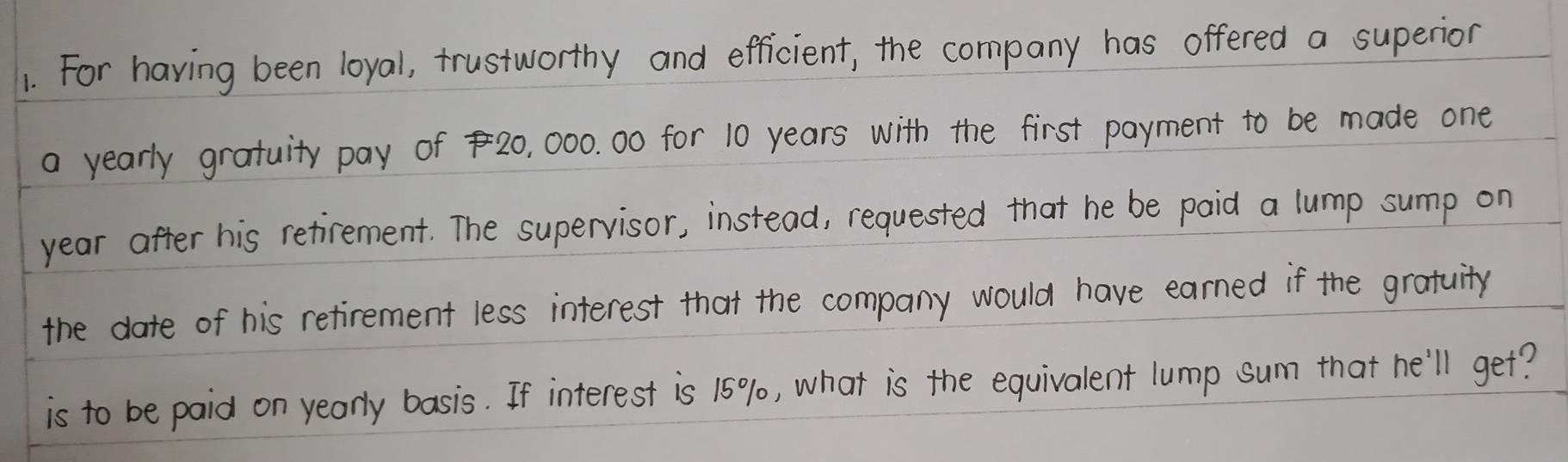 For having been loyal, trustworthy and efficient, the company has offered a superior 
a yearly gratuity pay of 20, 000. 00 for 10 years with the first payment to be made one 
year after his retirement. The supervisor, instead, requested that he be paid a lump sump on 
the date of his retirement less interest that the company would have earned if the gratuity 
is to be paid on yearly basis. If interest is 15% 0, what is the equivalent lump sum that he'll get?