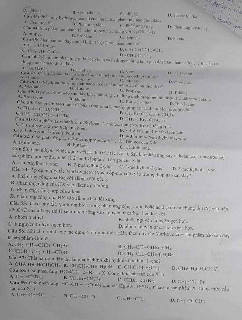A. alkane B. xycloalkane C. alkync D. alkene lớn hơn
Cầu 43: Phản ứng hydrogen hóa alkene thuộc loại phản ứng nào dưới đây?
A. Phân ứng thể B. Phân ứng tách C. Phản ứng cộng D. Phán ứng phân hủy
Câu 44: Sản phẩm tạo thành khi cho propene tác dụng với H_2(Ni,t^o) lù
A. propyl B. propane C. pentane D. butane
Câu 45: Chất nào sau dây cộng H₂ dư (Ni,t^0) tạo thành butane?
A. CH_3-CH=CH_2 B. CH_3-Cequiv C-CH_2-CH_3.
C. CH_3-CH_2-Cequiv CH
D. (CH_3)_2C=CH_2.
Cầu 46: Nếu muốn phân ứng giữa acetylene và hydrogen dừng lại ở giai doạn tạo thành ethylene thì cần sử
dụng xúc tác nào dưới đây?
A. H_2SO_4 dão B. Lindlar C. Ni/t°. D. HCl loãng
Câu 47: Chất nào sau đây có khả năng làm mất màu dung dịch bromine?
A. ethane. B. propane C. butane D. ethylene
Câu 4 8: Ở điều kiện thưởng, chất não sau đây làm mất màu dung dịch Br₂?
A. Methane B. Butane C. Propync D. Ethane
Câu 49: Hydrocarbon nào sau đây khi phán ứng với dung dịch bromine thu được 1,2-dibromobutane?
A. But-1-ene. B. Butane C. Buta-1,3-dien D. But-1-yne.
Câu 50: : Sản phẩm tạo thành từ phản ứng giữa 2-methylpropene và dung dịch bromine là
A. C H_2F r CHBr(CH_3)_2
B.
C. CH_3-CH(CH_3)_2-CHBr_2 CH_2Br-CH(CH_3)-CH_2Br
D. CH_3-CBr_2-CH_2CH_3
Câu 51: Sản phẩm tạo thành 2-methylpent-2-ene tác dụng với Brị có tên gọi là
A. 2,3-dibromo-2-methylpent-2-ene. B. 3,4-dibromo-4-methylpentane.
C. 2,3-dibromo-2-methylpentane. D. 4-dibromo-2-methylpent-2-ene
Câu 52: Cho phân ứng sau: 2-methylpropene + H₂ X. Tên gọi của X là
A. isobutane. B. butane. C. xyclobutane.
Câu 53: Cho alkyne X tác dụng với H₂ dư (xúc tác Ni/tº). Sau khi phản ứng xây ra hoàn toàn, thu được một
sản phẩm hữu cơ duy nhất là 2-methylbutane. Tên gọi của 2 * 1a
A. 2-methylbut-1-yne. B. 2-methylbut-2-yne. C. 3-methylbut-2-yne. D. 3-methylbut-1-yne
Câu 54: Áp dụng quy tắc Markovnicov (Mác-cổp-nhi-cốp) vào trường hợp nào sau đây?
A. Phản ứng cộng của Br₂ với alkene đối xứng
B. Phản ứng cộng của HX vào alkene đổi xứng.
C. Phản ứng trùng hợp của alkene.
D. Phản ứng cộng của HX vào alkene bắt đối xứng.
Câu 55: Theo quy tắc Markovnikov, trong phản ứng cộng nước hoặc acid (kí hiệu chung là HA) vào liên
kết C=C của alkene thì H sẽ ưu tiên cộng vào nguyên tử carbon liên kết với
A. nhóm methyl. B. nhiều nguyên tử hydrogen hơn.
C. it nguyên tử hydrogen hơn. D. nhiều nguyên tử carbon khác hơn.
Câu 56: Khi cho but-1-ene tác dụng với dụng dịch HBr, theo quy tắc Markovnicov sản phẩm nào sau đây
là sản phầm chính?
A. CH_3-CH_2-CHBr-CH_2Br.
B. CH_3-CH_2-CHBr-CH_3.
C. CH_2Br-CH_2-CH_2-CH_2Br.
D. CH_3-CH_2-CH_2-CH_2Br.
Cầu 57: Chất nào sau đây là sản phầm chính khi hydrate hóa but-1-ene?
A. CH_3CH_2CH(OH)CH_3. B.CH_3CH_2CH_2CH_2OH C. CH_3CH_2CH_2CH_3. D. CH_3CH_2CH_2CH_2Cl.
Câu 58: Cho phản ứng HCequiv CH+2HBrto X. Công thức cầu tạo của X1.
A. CH_3- -CHBr2 B. CH_2Br-CH_2Br. C. CHBr_2-CHBr_2 D. CH_2=CH-Br
Câu 59: Cho phản ứng: HCequiv CH+H_2O với xúc tác HgSO_4,H_2SO_4,t° tạo ra sản phẩm X. Công thức cầu
tạo của X là
A. CH_2=CH-OH. B. CH_3-CH=O. C. CH_2=CH_2. D. CH_3-O-CH_3.